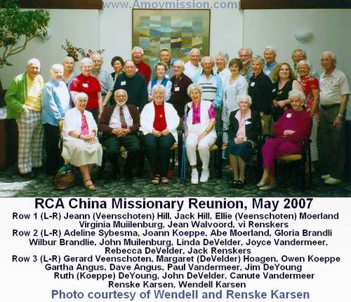 May 2007 Reunion of RCA China Missionaries Row 1 (L-R) Joann (Veenschoten) Hill ,Jack Hill, Ellie (Veenschoten) Moerland, Virginia Muilenburg, Jean Walvoord, Vi Renskers Row 2 (L-R) Adeline Sybesma, Joann Koeppe, Abe Moerland, Gloria Brandli, Wilbur Brandlie, John Muilenburg, Linda DeVelder, Joyce VanderMeer, Rebecca DeVelder, Jack Renskers Row 3 (L-R) Gerard Veenschoten, Margaret (DeVelder) Hoagen, Owen Koeppe, Gartha Angus, Dave Angus, Paul VanderMeer, Jim DeYoung, Ruth (Koeppe) DeYoung, John DeVelder, Canute VanderMeer,Renske Karsen, Wendell Karsen
